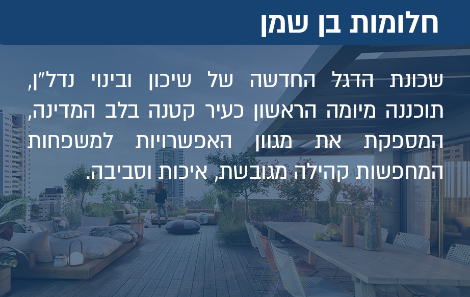 שכונת הדגל החדשה של שיכון ובינוי נדל”ן, תוכננה מיומה הראשון כעיר קטנה בלב המדינה, המספקת את מגוון האפשרויות למשפחות המחפשות קהילה מגובשת, איכות וסביבה.