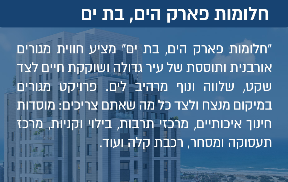 “חלומות פארק הים בת ים” מציע חווית מגורים אורבנית ותוססת של עיר גדולה ושוקקת חיים לצד שקט, שלווה ונוף מרהיב לים. פרויקט מגורים במיקום מנצח ולצד כל מה שאתם צריכים: מוסדות חינוך איכותיים, מרכזי תרבות, בילוי וקניות, מרכז תעסוקה ומסחר, רכבת קלה ועוד.