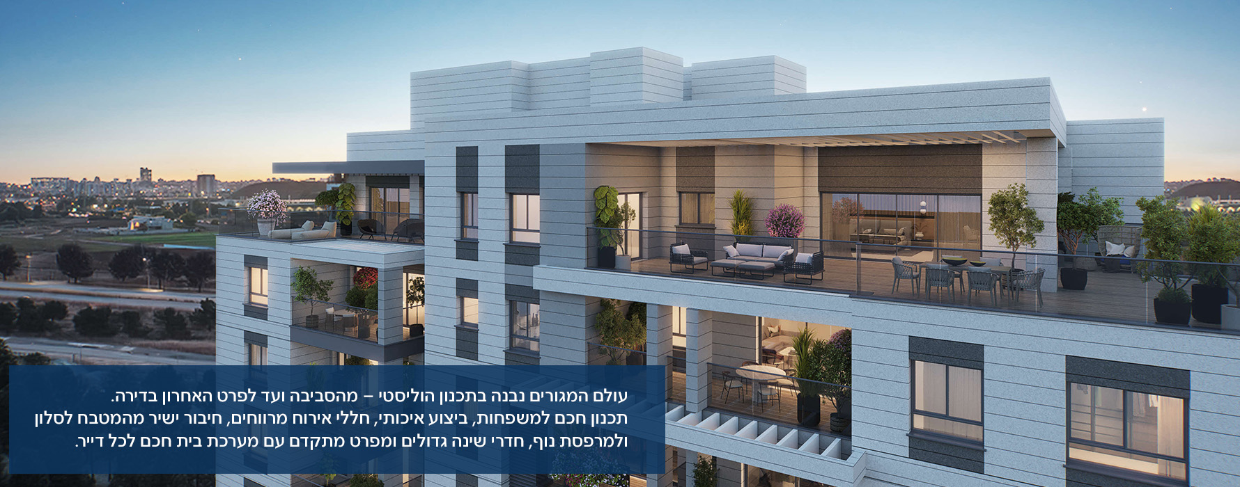 עולם המגורים נבנה בתכנון הוליסטי – מהסביבה ועד לפרט האחרון בדירה. תכנון חכם למשפחות, ביצוע איכותי, חללי אירוח מרווחים, חיבור ישיר מהמטבח לסלון ולמרפסת נוף, חדרי שינה גדולים ומפרט מתקדם עם מערכת בית חכם לכל דייר.