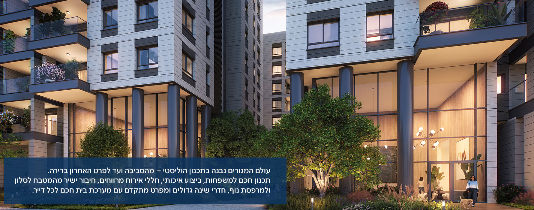 עולם המגורים נבנה בתכנון הוליסטי – מהסביבה ועד לפרט האחרון בדירה. תכנון חכם למשפחות, ביצוע איכותי, חללי אירוח מרווחים, חיבור ישיר מהמטבח לסלון ולמרפסת נוף, חדרי שינה גדולים ומפרט מתקדם עם מערכת בית חכם לכל דייר.