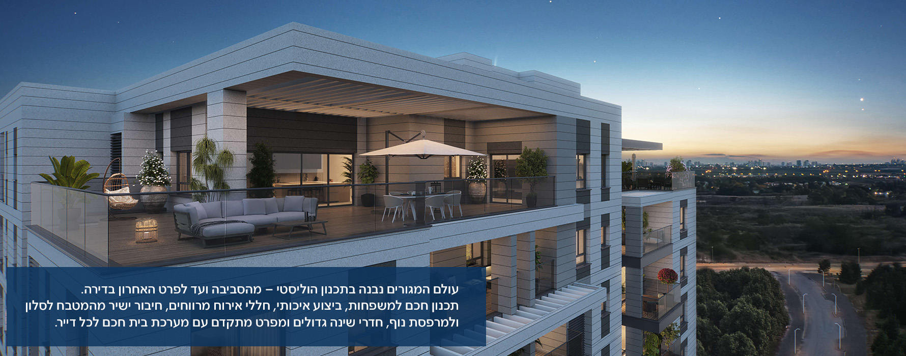 עולם המגורים נבנה בתכנון הוליסטי – מהסביבה ועד לפרט האחרון בדירה. תכנון חכם למשפחות, ביצוע איכותי, חללי אירוח מרווחים, חיבור ישיר מהמטבח לסלון ולמרפסת נוף, חדרי שינה גדולים ומפרט מתקדם עם מערכת בית חכם לכל דייר.
