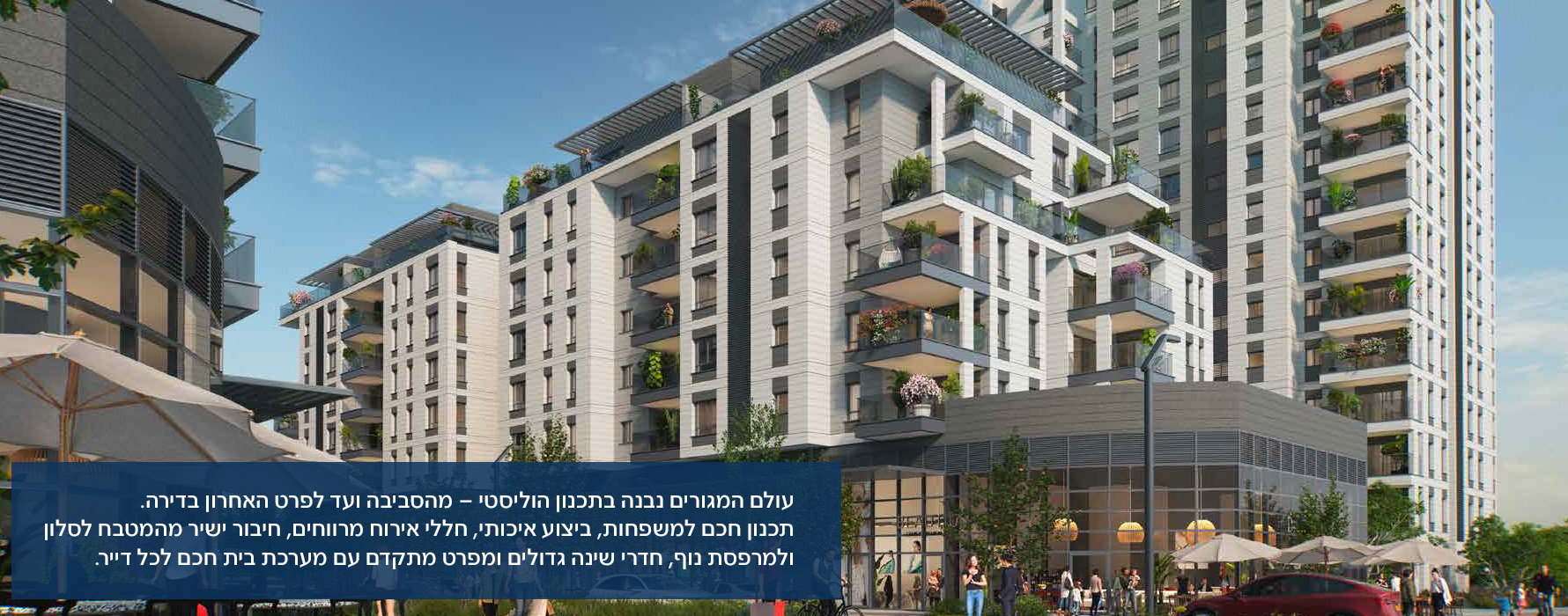 עולם המגורים נבנה בתכנון הוליסטי – מהסביבה ועד לפרט האחרון בדירה. תכנון חכם למשפחות, ביצוע איכותי, חללי אירוח מרווחים, חיבור ישיר מהמטבח לסלון ולמרפסת נוף, חדרי שינה גדולים ומפרט מתקדם עם מערכת בית חכם לכל דייר.